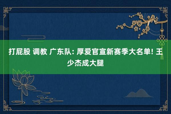 打屁股 调教 广东队: 厚爱官宣新赛季大名单! 王少杰成大腿