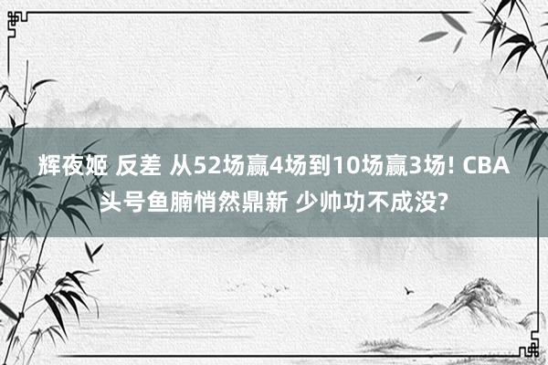 辉夜姬 反差 从52场赢4场到10场赢3场! CBA头号鱼腩悄然鼎新 少帅功不成没?