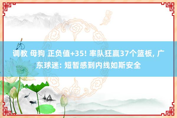 调教 母狗 正负值+35! 率队狂赢37个篮板， 广东球迷: 短暂感到内线如斯安全