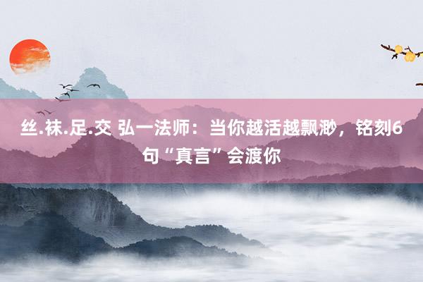 丝.袜.足.交 弘一法师：当你越活越飘渺，铭刻6句“真言”会渡你