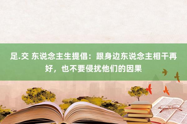 足.交 东说念主生提倡：跟身边东说念主相干再好，也不要侵扰他们的因果