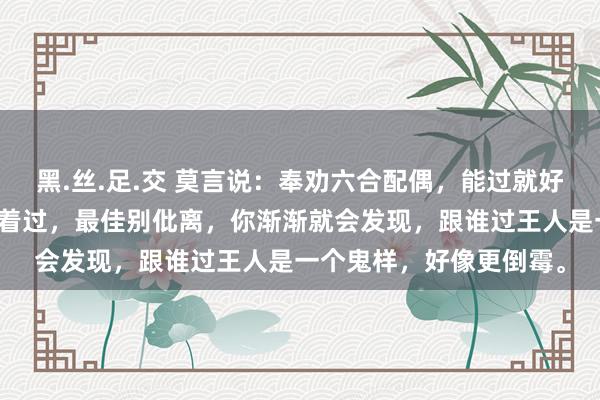 黑.丝.足.交 莫言说：奉劝六合配偶，能过就好好过，不可过也得对付着过，最佳别仳离，你渐渐就会发现，跟谁过王人是一个鬼样，好像更倒霉。