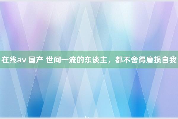 在线av 国产 世间一流的东谈主，都不舍得磨损自我