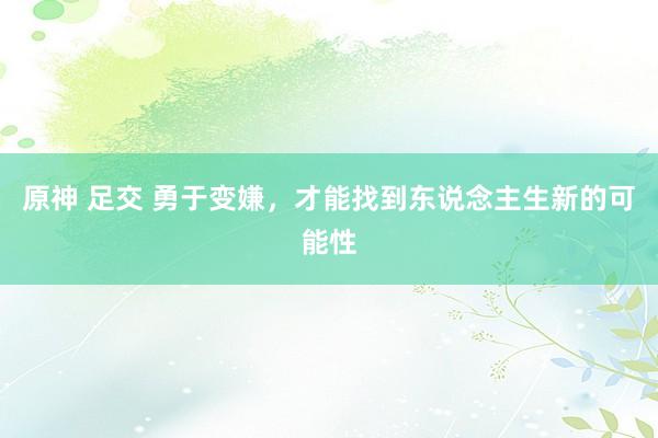 原神 足交 勇于变嫌，才能找到东说念主生新的可能性