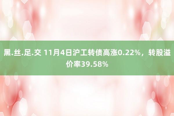 黑.丝.足.交 11月4日沪工转债高涨0.22%，转股溢价率39.58%