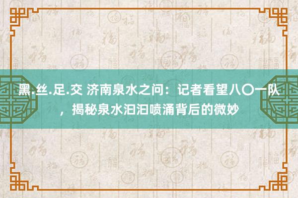 黑.丝.足.交 济南泉水之问：记者看望八〇一队，揭秘泉水汩汩喷涌背后的微妙