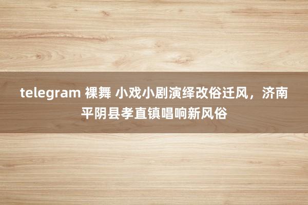 telegram 裸舞 小戏小剧演绎改俗迁风，济南平阴县孝直镇唱响新风俗