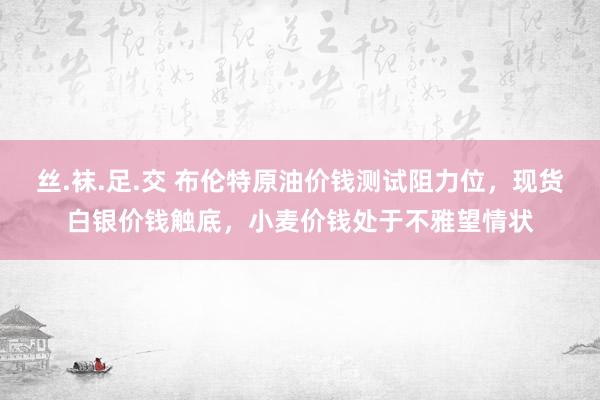 丝.袜.足.交 布伦特原油价钱测试阻力位，现货白银价钱触底，小麦价钱处于不雅望情状