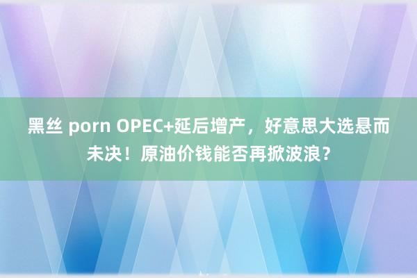 黑丝 porn OPEC+延后增产，好意思大选悬而未决！原油价钱能否再掀波浪？