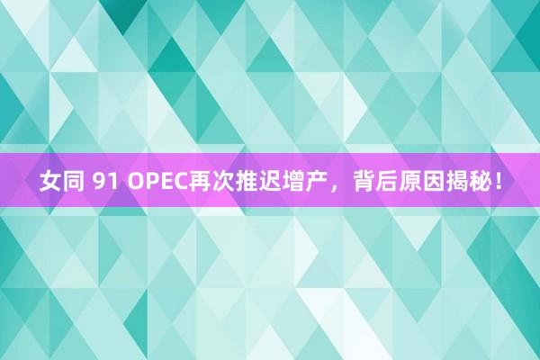 女同 91 OPEC再次推迟增产，背后原因揭秘！