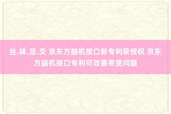 丝.袜.足.交 京东方脑机接口新专利获授权 京东方脑机接口专利可改善带宽问题