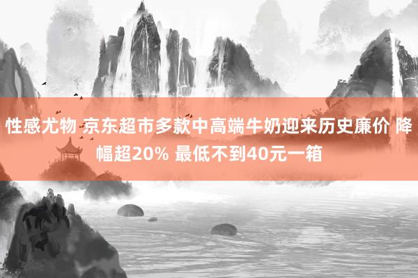 性感尤物 京东超市多款中高端牛奶迎来历史廉价 降幅超20% 最低不到40元一箱