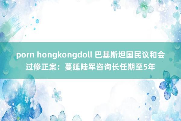 porn hongkongdoll 巴基斯坦国民议和会过修正案：蔓延陆军咨询长任期至5年