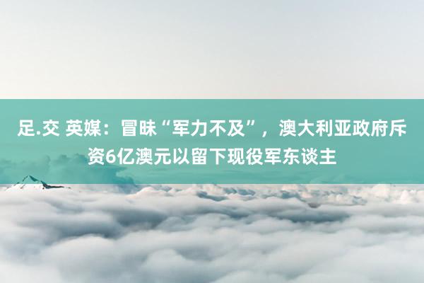 足.交 英媒：冒昧“军力不及”，澳大利亚政府斥资6亿澳元以留下现役军东谈主