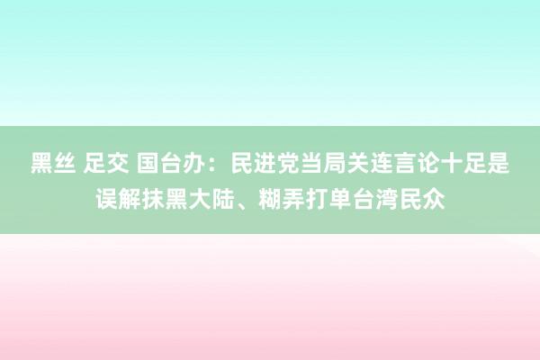 黑丝 足交 国台办：民进党当局关连言论十足是误解抹黑大陆、糊弄打单台湾民众