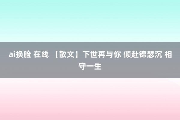 ai换脸 在线 【散文】下世再与你 倾赴锦瑟沉 相守一生