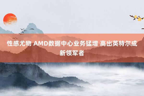 性感尤物 AMD数据中心业务猛增 高出英特尔成新领军者