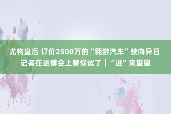 尤物皇后 订价2500万的“翱游汽车”驶向异日 记者在进博会上替你试了｜“进”来望望