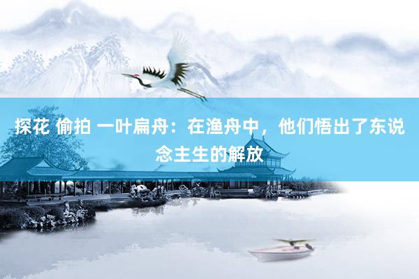 探花 偷拍 一叶扁舟：在渔舟中，他们悟出了东说念主生的解放