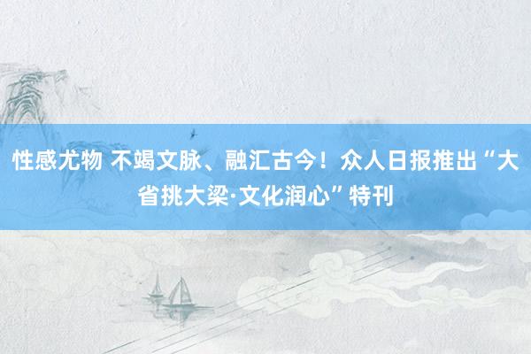 性感尤物 不竭文脉、融汇古今！众人日报推出“大省挑大梁·文化润心”特刊