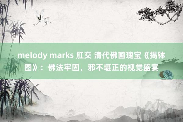 melody marks 肛交 清代佛画瑰宝《揭钵图》：佛法牢固，邪不堪正的视觉盛宴