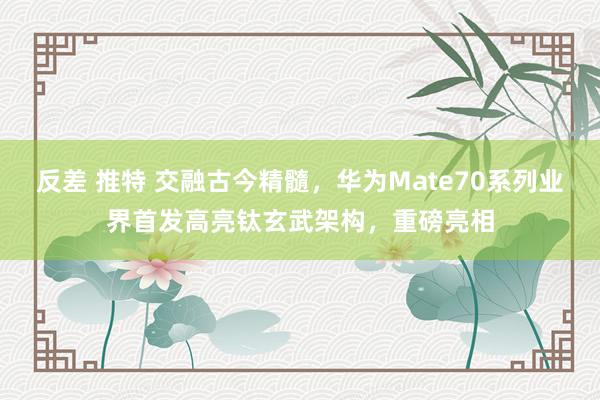 反差 推特 交融古今精髓，华为Mate70系列业界首发高亮钛玄武架构，重磅亮相