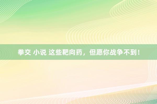 拳交 小说 这些靶向药，但愿你战争不到！