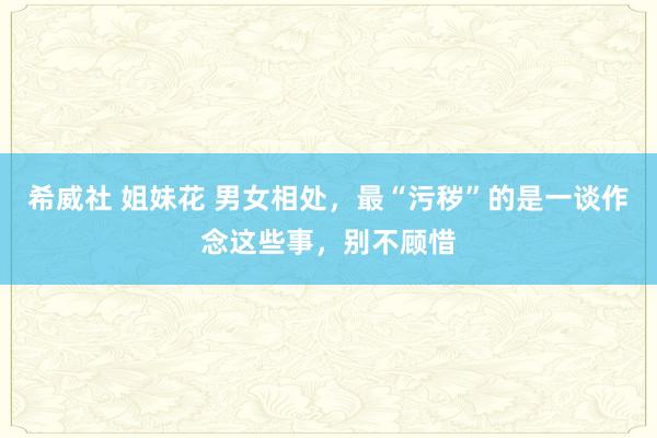 希威社 姐妹花 男女相处，最“污秽”的是一谈作念这些事，别不顾惜