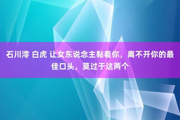 石川澪 白虎 让女东说念主黏着你，离不开你的最佳口头，莫过于这两个