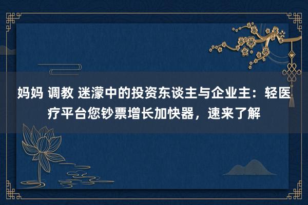 妈妈 调教 迷濛中的投资东谈主与企业主：轻医疗平台您钞票增长加快器，速来了解