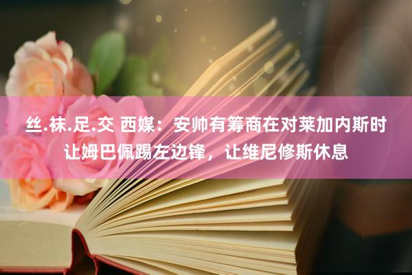 丝.袜.足.交 西媒：安帅有筹商在对莱加内斯时让姆巴佩踢左边锋，让维尼修斯休息