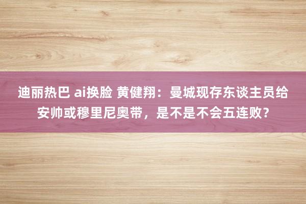 迪丽热巴 ai换脸 黄健翔：曼城现存东谈主员给安帅或穆里尼奥带，是不是不会五连败？