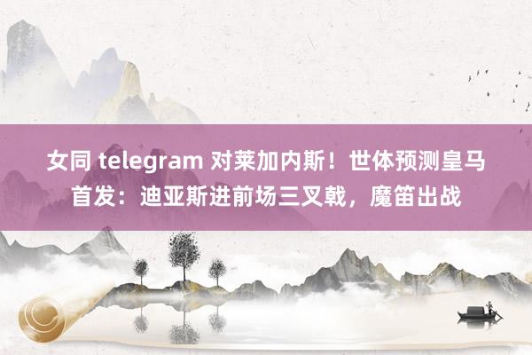 女同 telegram 对莱加内斯！世体预测皇马首发：迪亚斯进前场三叉戟，魔笛出战