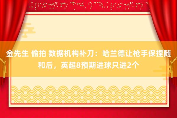 金先生 偷拍 数据机构补刀：哈兰德让枪手保捏随和后，英超8预期进球只进2个