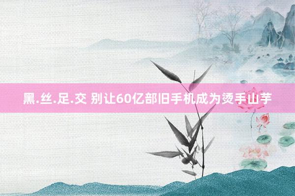 黑.丝.足.交 别让60亿部旧手机成为烫手山芋