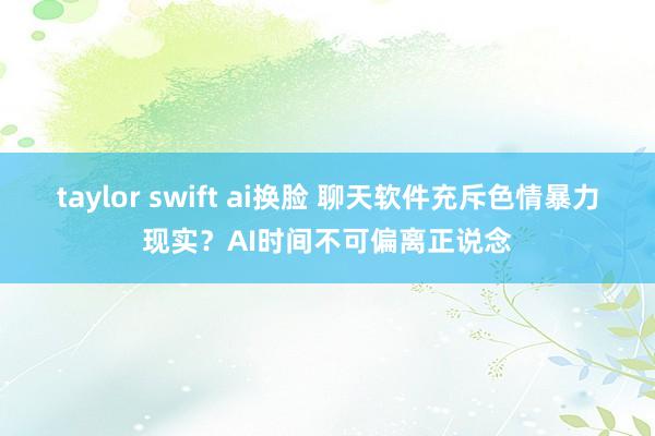 taylor swift ai换脸 聊天软件充斥色情暴力现实？AI时间不可偏离正说念