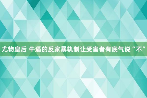 尤物皇后 牛逼的反家暴轨制让受害者有底气说“不”