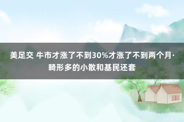 美足交 牛市才涨了不到30%才涨了不到两个月·畸形多的小散和基民还套