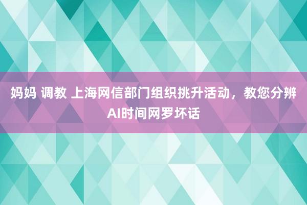 妈妈 调教 上海网信部门组织挑升活动，教您分辨AI时间网罗坏话