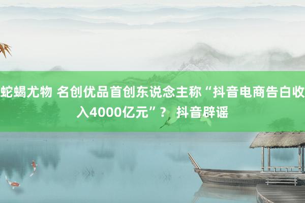 蛇蝎尤物 名创优品首创东说念主称“抖音电商告白收入4000亿元”？ 抖音辟谣