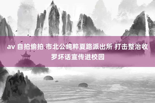 av 自拍偷拍 市北公纯粹夏路派出所 打击整治收罗坏话宣传进校园