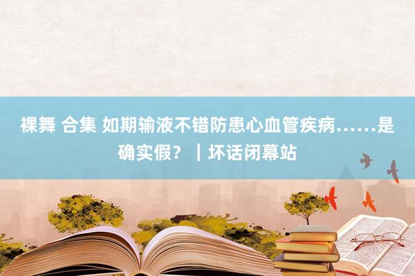 裸舞 合集 如期输液不错防患心血管疾病……是确实假？｜坏话闭幕站