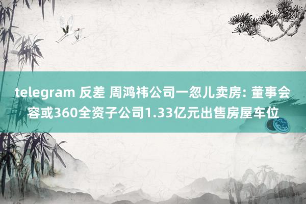 telegram 反差 周鸿祎公司一忽儿卖房: 董事会容或360全资子公司1.33亿元出售房屋车位