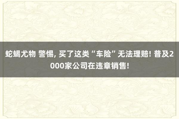 蛇蝎尤物 警惕， 买了这类“车险”无法理赔! 普及2000家公司在违章销售!