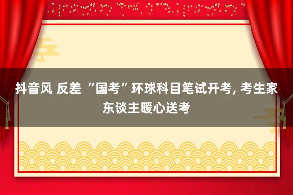 抖音风 反差 “国考”环球科目笔试开考， 考生家东谈主暖心送考