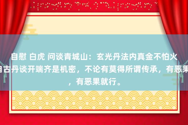 自慰 白虎 问谈青城山：玄光丹法内真金不怕火密诀自古丹谈开端齐是机密，不论有莫得所谓传承，有恶果就行。