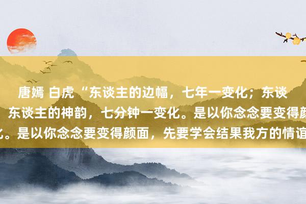 唐嫣 白虎 “东谈主的边幅，七年一变化；东谈主的气色，七天一变化；东谈主的神韵，七分钟一变化。是以你念念要变得颜面，先要学会结果我方的情谊。”