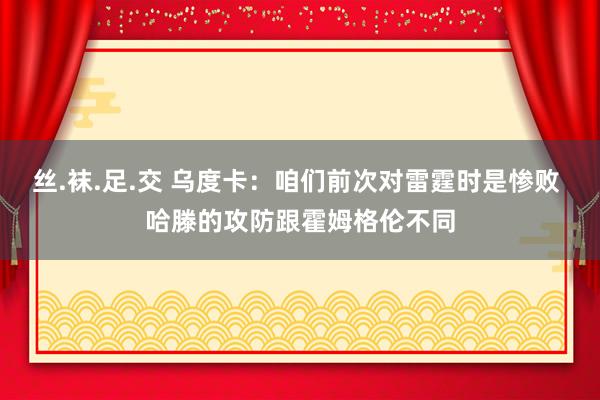 丝.袜.足.交 乌度卡：咱们前次对雷霆时是惨败 哈滕的攻防跟霍姆格伦不同