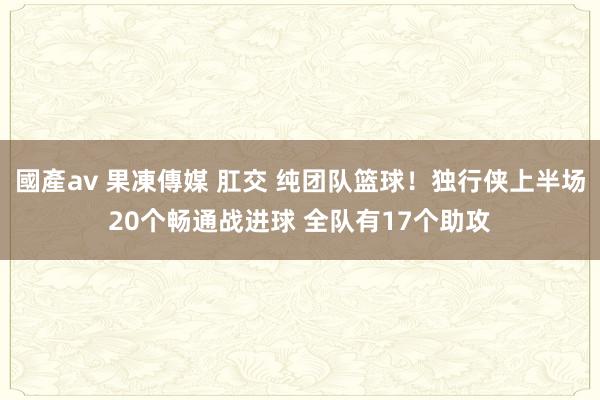 國產av 果凍傳媒 肛交 纯团队篮球！独行侠上半场20个畅通战进球 全队有17个助攻