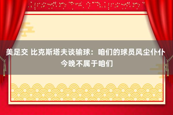 美足交 比克斯塔夫谈输球：咱们的球员风尘仆仆 今晚不属于咱们